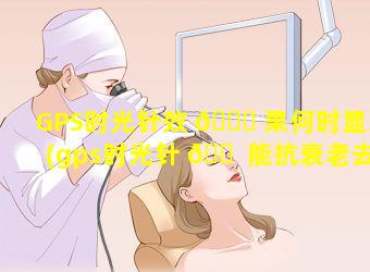 GPS时光针效 🐝 果何时显现(gps时光针 🐠 能抗衰老去皱吗多少钱一针)